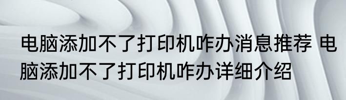 电脑添加不了打印机咋办消息推荐 电脑添加不了打印机咋办详细介绍