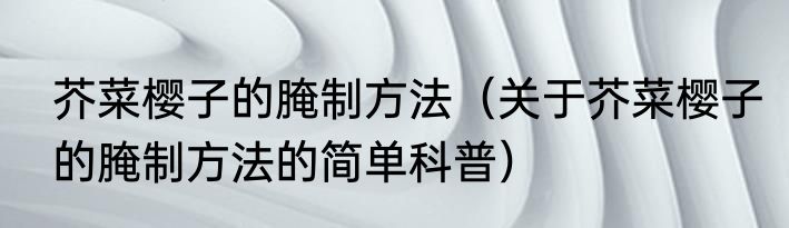 芥菜樱子的腌制方法（关于芥菜樱子的腌制方法的简单科普）