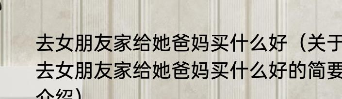 去女朋友家给她爸妈买什么好（关于去女朋友家给她爸妈买什么好的简要介绍）