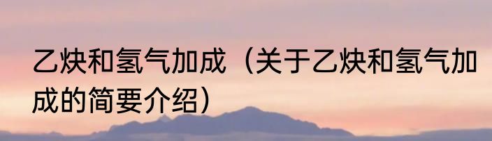 乙炔和氢气加成（关于乙炔和氢气加成的简要介绍）