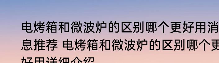 电烤箱和微波炉的区别哪个更好用消息推荐 电烤箱和微波炉的区别哪个更好用详细介绍