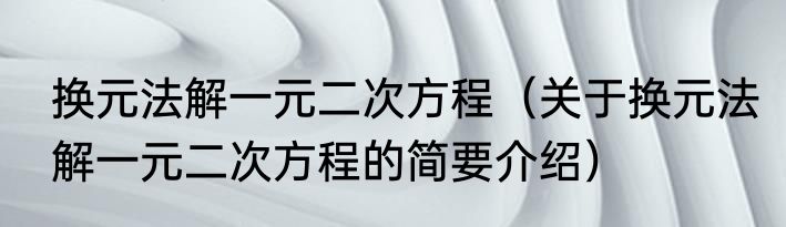 换元法解一元二次方程（关于换元法解一元二次方程的简要介绍）