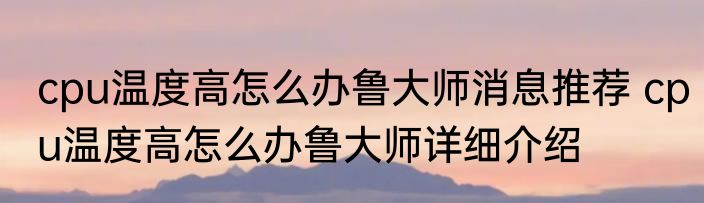 cpu温度高怎么办鲁大师消息推荐 cpu温度高怎么办鲁大师详细介绍