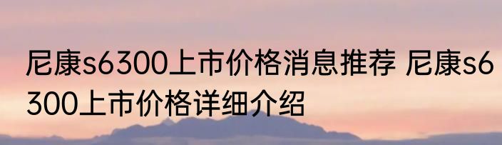 尼康s6300上市价格消息推荐 尼康s6300上市价格详细介绍