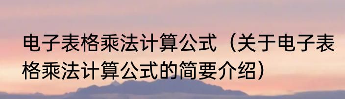 电子表格乘法计算公式（关于电子表格乘法计算公式的简要介绍）