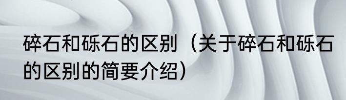 碎石和砾石的区别（关于碎石和砾石的区别的简要介绍）