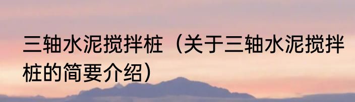 三轴水泥搅拌桩（关于三轴水泥搅拌桩的简要介绍）