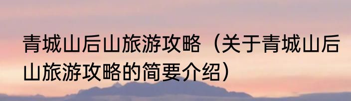 青城山后山旅游攻略（关于青城山后山旅游攻略的简要介绍）