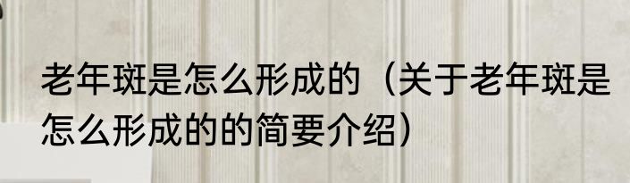老年斑是怎么形成的（关于老年斑是怎么形成的的简要介绍）