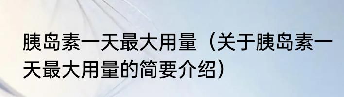 胰岛素一天最大用量（关于胰岛素一天最大用量的简要介绍）