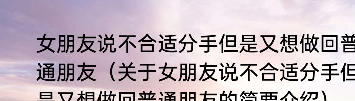女朋友说不合适分手但是又想做回普通朋友（关于女朋友说不合适分手但是又想做回普通朋友的简要介绍）