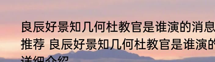 良辰好景知几何杜教官是谁演的消息推荐 良辰好景知几何杜教官是谁演的详细介绍