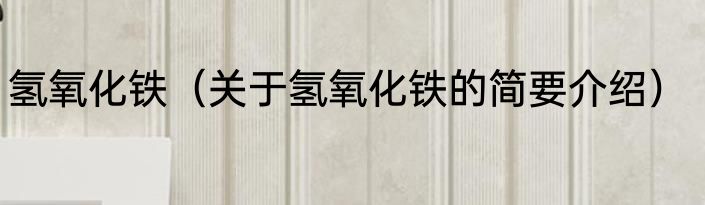 氢氧化铁（关于氢氧化铁的简要介绍）