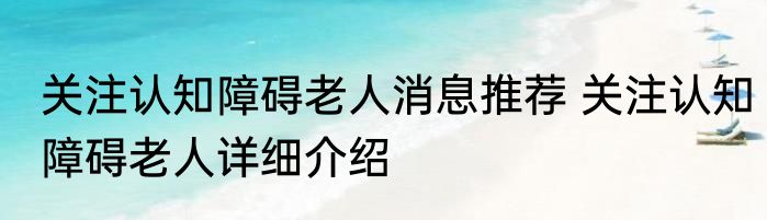 关注认知障碍老人消息推荐 关注认知障碍老人详细介绍