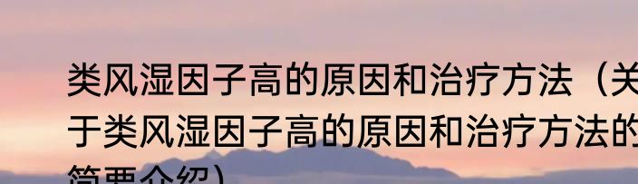 类风湿因子高的原因和治疗方法（关于类风湿因子高的原因和治疗方法的简要介绍）