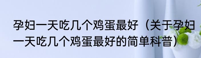 孕妇一天吃几个鸡蛋最好（关于孕妇一天吃几个鸡蛋最好的简单科普）