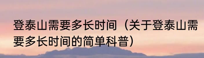 登泰山需要多长时间（关于登泰山需要多长时间的简单科普）
