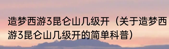 造梦西游3昆仑山几级开（关于造梦西游3昆仑山几级开的简单科普）