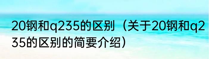 20钢和q235的区别（关于20钢和q235的区别的简要介绍）