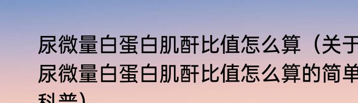尿微量白蛋白肌酐比值怎么算（关于尿微量白蛋白肌酐比值怎么算的简单科普）