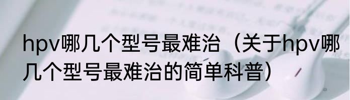 hpv哪几个型号最难治（关于hpv哪几个型号最难治的简单科普）