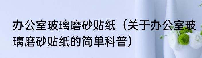 办公室玻璃磨砂贴纸（关于办公室玻璃磨砂贴纸的简单科普）