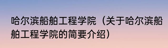 哈尔滨船舶工程学院（关于哈尔滨船舶工程学院的简要介绍）
