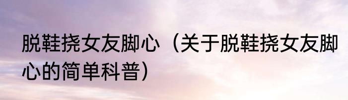 脱鞋挠女友脚心（关于脱鞋挠女友脚心的简单科普）