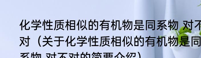 化学性质相似的有机物是同系物 对不对（关于化学性质相似的有机物是同系物 对不对的简要介绍）
