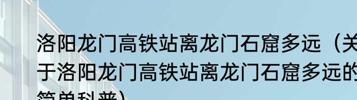 洛阳龙门高铁站离龙门石窟多远（关于洛阳龙门高铁站离龙门石窟多远的简单科普）