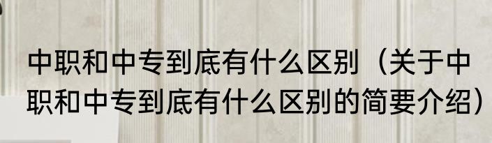 中职和中专到底有什么区别（关于中职和中专到底有什么区别的简要介绍）