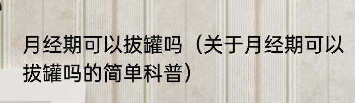 月经期可以拔罐吗（关于月经期可以拔罐吗的简单科普）
