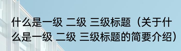 什么是一级 二级 三级标题（关于什么是一级 二级 三级标题的简要介绍）