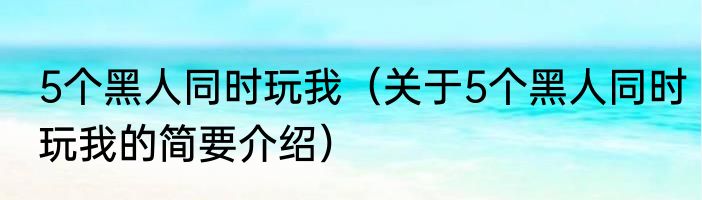 5个黑人同时玩我（关于5个黑人同时玩我的简要介绍）