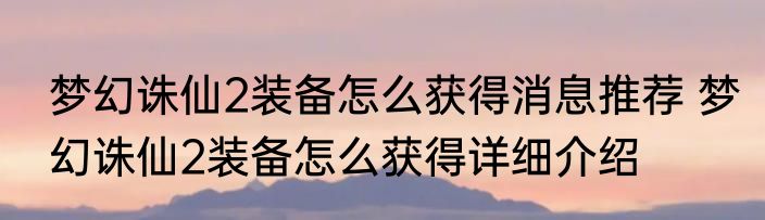 梦幻诛仙2装备怎么获得消息推荐 梦幻诛仙2装备怎么获得详细介绍