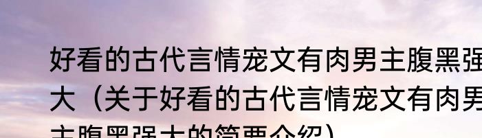 好看的古代言情宠文有肉男主腹黑强大（关于好看的古代言情宠文有肉男主腹黑强大的简要介绍）