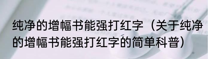 纯净的增幅书能强打红字（关于纯净的增幅书能强打红字的简单科普）