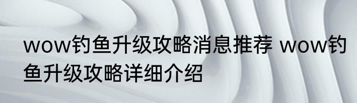 wow钓鱼升级攻略消息推荐 wow钓鱼升级攻略详细介绍