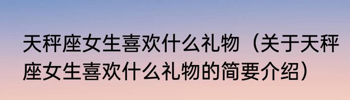 天秤座女生喜欢什么礼物（关于天秤座女生喜欢什么礼物的简要介绍）