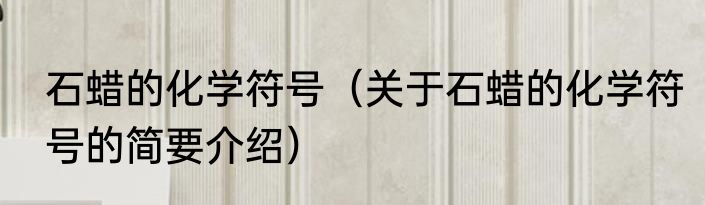 石蜡的化学符号（关于石蜡的化学符号的简要介绍）