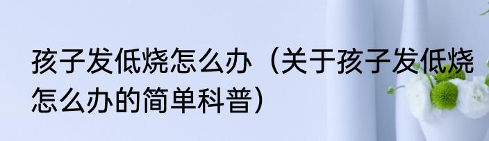 孩子发低烧怎么办（关于孩子发低烧怎么办的简单科普）
