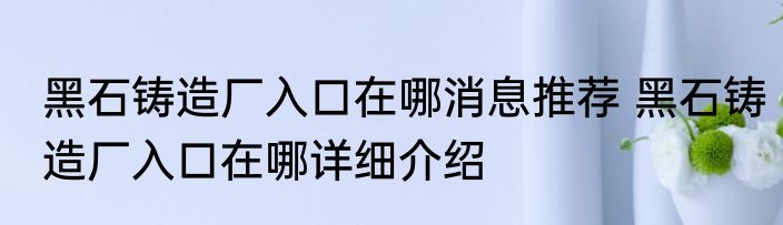 黑石铸造厂入口在哪消息推荐 黑石铸造厂入口在哪详细介绍