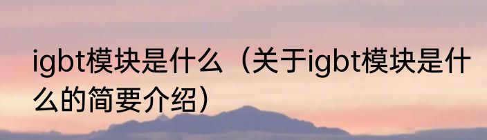 igbt模块是什么（关于igbt模块是什么的简要介绍）