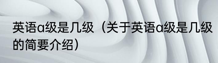 英语a级是几级（关于英语a级是几级的简要介绍）