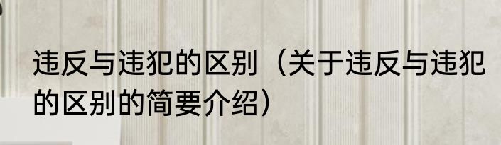 违反与违犯的区别（关于违反与违犯的区别的简要介绍）