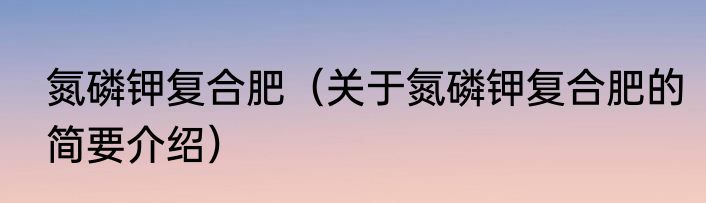 氮磷钾复合肥（关于氮磷钾复合肥的简要介绍）