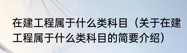 在建工程属于什么类科目（关于在建工程属于什么类科目的简要介绍）