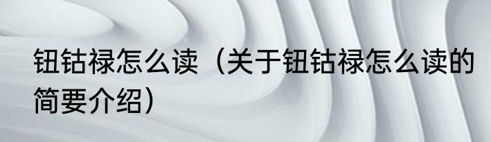 钮钴禄怎么读（关于钮钴禄怎么读的简要介绍）