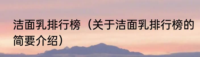 洁面乳排行榜（关于洁面乳排行榜的简要介绍）
