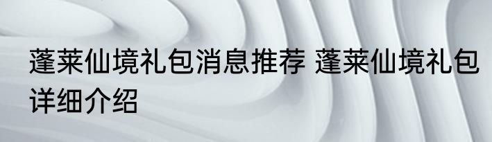 蓬莱仙境礼包消息推荐 蓬莱仙境礼包详细介绍